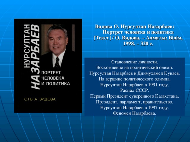 Видова О. Нурсултан Назарбаев: Портрет человека и политика [ Текст ] / О. Видова. – Алматы: Білім, 1998. – 320 с. Становление личности. Восхождение на политический олимп. Нурсултан Назарбаев и Динмухамед Кунаев. На вершине политического олимпа. Нурсултан Назарбаев в 1991 году. Распад СССР. Первый Президент суверенного Казахстана. Президент, парламент, правительство. Нурсултан Назарбаев в 1997 году. Феномен Назарбаева.