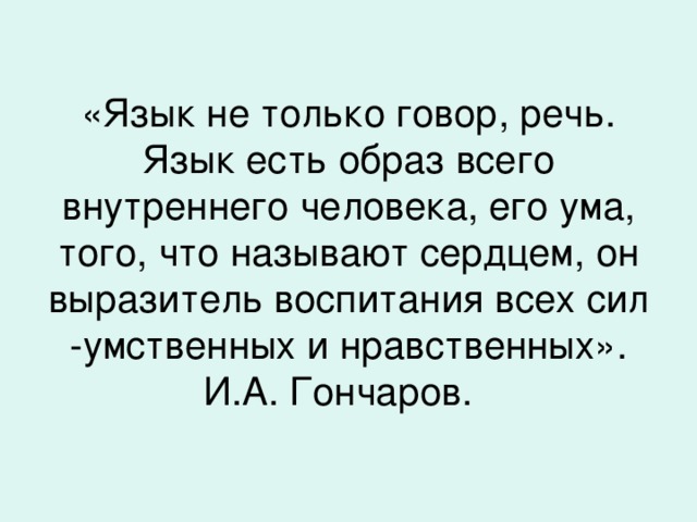 «Язык не только говор, речь. Язык есть образ всего внутреннего человека, его ума, того, что называют сердцем, он выразитель воспитания всех сил -умственных и нравственных». И.А. Гончаров.