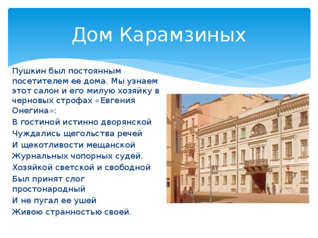 Дом Карамзиных Пушкин был постоянным посетителем ее дома. Мы узнаем этот салон и его милую хозяйку в черновых строфах «Евгения Онегина»: В гостиной истинно дворянской Чуждались щегольства речей И щекотливости мещанской Журнальных чопорных судей. Хозяйкой светской и свободной Был принят слог простонародный И не пугал ее ушей Живою странностью своей.