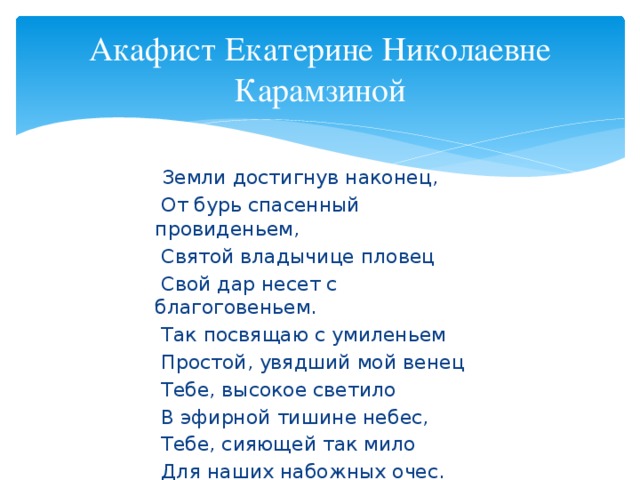 Акафист Екатерине Николаевне Карамзиной  Земли достигнув наконец,  От бурь спасенный провиденьем,  Святой владычице пловец  Свой дар несет с благоговеньем.  Так посвящаю с умиленьем  Простой, увядший мой венец  Тебе, высокое светило  В эфирной тишине небес,  Тебе, сияющей так мило  Для наших набожных очес.