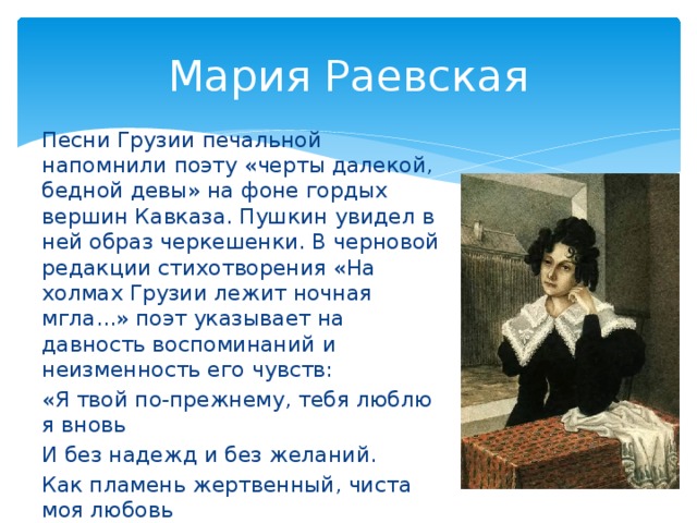 Мария Раевская Песни Грузии печальной напомнили поэту «черты далекой, бедной девы» на фоне гордых вершин Кавказа. Пушкин увидел в ней образ черкешенки. В черновой редакции стихотворения «На холмах Грузии лежит ночная мгла...» поэт указывает на давность воспоминаний и неизменность его чувств: «Я твой по-прежнему, тебя люблю я вновь И без надежд и без желаний. Как пламень жертвенный, чиста моя любовь И нежность девственных мечтаний».