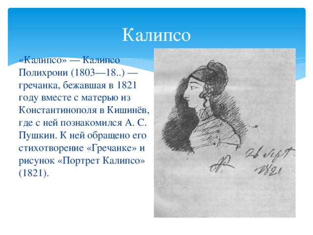 Калипсо «Калипсо» — Калипсо Полихрони (1803—18..) — гречанка, бежавшая в 1821 году вместе с матерью из Константинополя в Кишинёв, где с ней познакомился А. С. Пушкин. К ней обращено его стихотворение «Гречанке» и рисунок «Портрет Калипсо» (1821).