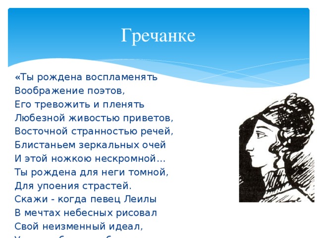 Гречанке «Ты рождена воспламенять Воображение поэтов, Его тревожить и пленять Любезной живостью приветов, Восточной странностью речей, Блистаньем зеркальных очей И этой ножкою нескромной... Ты рождена для неги томной, Для упоения страстей. Скажи - когда певец Леилы В мечтах небесных рисовал Свой неизменный идеал, Уж не тебя ль изображал Поэт мучительный и милый?..» 1822 год