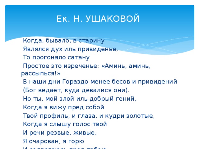 Ек. Н. УШАКОВОЙ    Когда, бывало, в старину  Являлся дух иль привиденье,  То прогоняло сатану  Простое это изреченье: «Аминь, аминь, рассыпься!»  В наши дни Гораздо менее бесов и привидений  (Бог ведает, куда девалися они).  Но ты, мой злой иль добрый гений,  Когда я вижу пред собой  Твой профиль, и глаза, и кудри золотые,  Когда я слышу голос твой  И речи резвые, живые,  Я очарован, я горю  И содрогаюсь пред тобою  И сердца пылкого мечтою  «Аминь, аминь, рассыпься» говорю. 3 апреля 1827