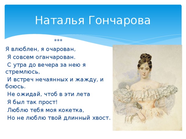 Наталья Гончарова *** Я влюблен, я очарован,  Я совсем оганчарован.  С утра до вечера за нею я стремлюсь,  И встреч нечаянных и жажду, и боюсь.  Не ожидай, чтоб в эти лета  Я был так прост!  Люблю тебя моя кокетка,  Но не люблю твой длинный хвост.