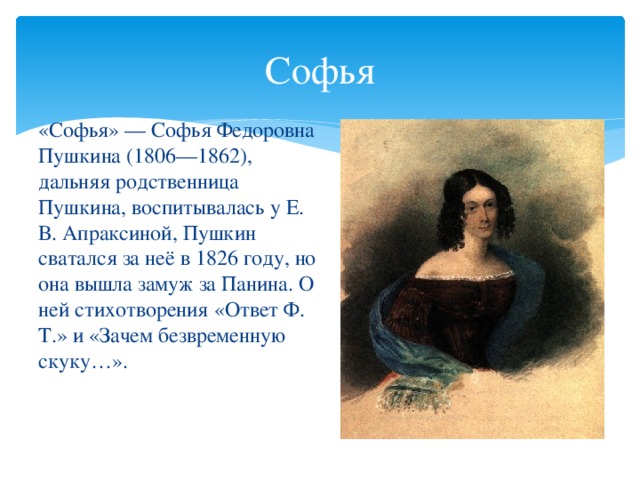 Софья «Софья» — Софья Федоровна Пушкина (1806—1862), дальняя родственница Пушкина, воспитывалась у Е. В. Апраксиной, Пушкин сватался за неё в 1826 году, но она вышла замуж за Панина. О ней стихотворения «Ответ Ф. Т.» и «Зачем безвременную скуку…».