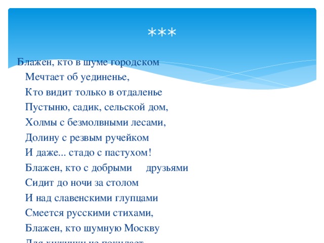 *** Блажен, кто в шуме городском  Мечтает об уединенье,  Кто видит только в отдаленье  Пустыню, садик, сельской дом,  Холмы с безмолвными лесами,  Долину с резвым ручейком  И даже... стадо с пастухом!  Блажен, кто с добрыми друзьями  Сидит до ночи за столом  И над славенскими глупцами  Смеется русскими стихами,  Блажен, кто шумную Москву  Для хижинки не покидает...  И не во сне, а наяву  Свою любовницу ласкает!..