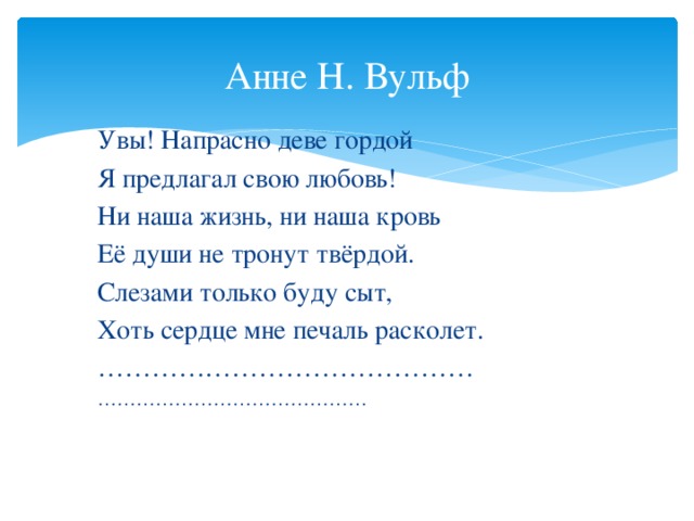 Анне Н. Вульф Увы! Напрасно деве гордой Я предлагал свою любовь! Ни наша жизнь, ни наша кровь Её души не тронут твёрдой. Слезами только буду сыт, Хоть сердце мне печаль расколет. …………………………………… ……………………………………