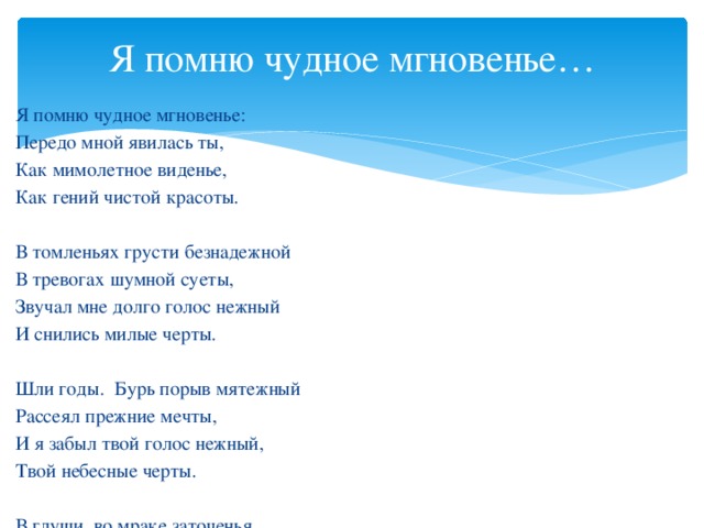 Я помню чудное мгновенье… Я помню чудное мгновенье: Передо мной явилась ты, Как мимолетное виденье, Как гений чистой красоты. В томленьях грусти безнадежной В тревогах шумной суеты, Звучал мне долго голос нежный И снились милые черты. Шли годы. Бурь порыв мятежный Рассеял прежние мечты, И я забыл твой голос нежный, Твой небесные черты. В глуши, во мраке заточенья Тянулись тихо дни мои Без божества, без вдохновенья, Без слез, без жизни, без любви. Душе настало пробужденье: И вот опять явилась ты, Как мимолетное виденье, Как гений чистой красоты. И сердце бьется в упоенье, И для него воскресли вновь И божество, и вдохновенье, И жизнь, и слезы, и любовь. 1825