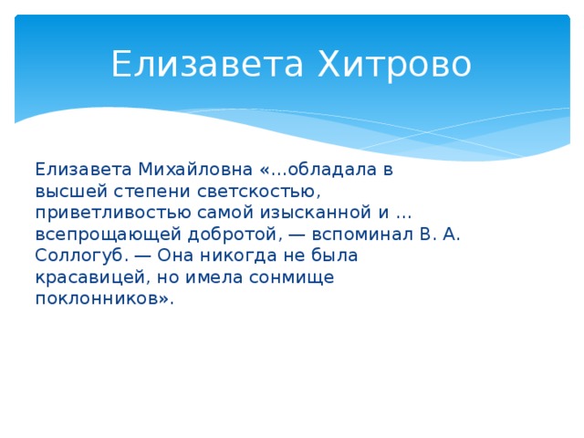 Елизавета Хитрово Елизавета Михайловна «…обладала в высшей степени светскостью, приветливостью самой изысканной и …всепрощающей добротой, — вспоминал В. А. Соллогуб. — Она никогда не была красавицей, но имела сонмище поклонников».