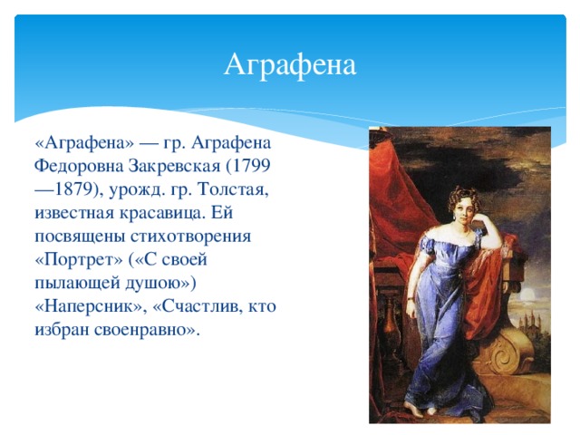 Аграфена «Аграфена» — гр. Аграфена Федоровна Закревская (1799—1879), урожд. гр. Толстая, известная красавица. Ей посвящены стихотворения «Портрет» («С своей пылающей душою») «Наперсник», «Счастлив, кто избран своенравно».