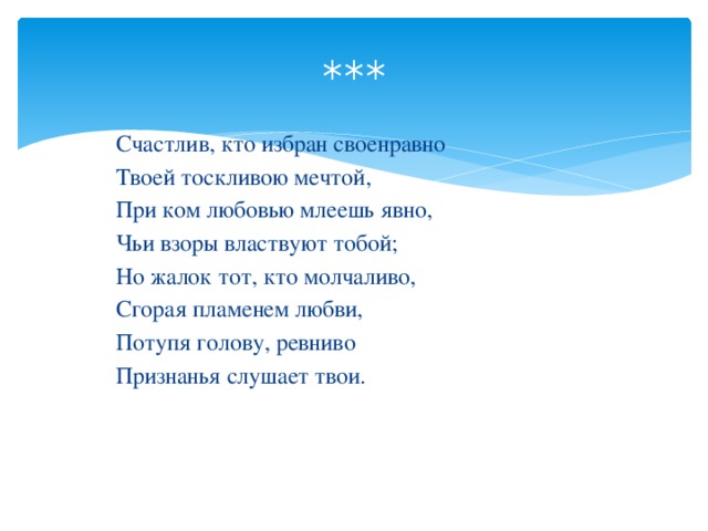 *** Счастлив, кто избран своенравно Твоей тоскливою мечтой, При ком любовью млеешь явно, Чьи взоры властвуют тобой; Но жалок тот, кто молчаливо, Сгорая пламенем любви, Потупя голову, ревниво Признанья слушает твои.