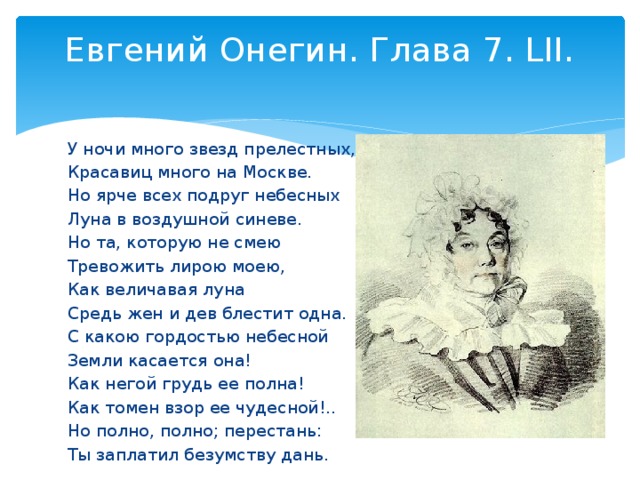 Евгений Онегин. Глава 7. LII.   У ночи много звезд прелестных, Красавиц много на Москве. Но ярче всех подруг небесных Луна в воздушной синеве. Но та, которую не смею Тревожить лирою моею, Как величавая луна Средь жен и дев блестит одна. С какою гордостью небесной Земли касается она! Как негой грудь ее полна! Как томен взор ее чудесной!.. Но полно, полно; перестань: Ты заплатил безумству дань.