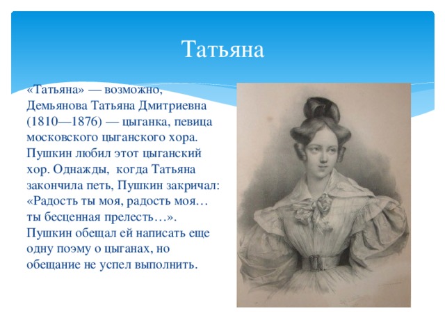 Татьяна «Татьяна» — возможно, Демьянова Татьяна Дмитриевна (1810—1876) — цыганка, певица московского цыганского хора. Пушкин любил этот цыганский хор. Однажды, когда Татьяна закончила петь, Пушкин закричал: «Радость ты моя, радость моя… ты бесценная прелесть…». Пушкин обещал ей написать еще одну поэму о цыганах, но обещание не успел выполнить.