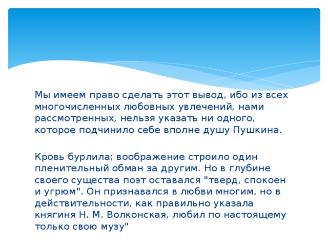 Мы имеем право сделать этот вывод, ибо из всех многочисленных любовных увлечений, нами рассмотренных, нельзя указать ни одного, которое подчинило себе вполне душу Пушкина. Кровь бурлила; воображение строило один пленительный обман за другим. Но в глубине своего существа поэт оставался 