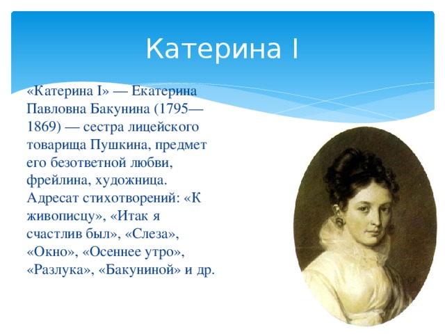 Катерина I «Катерина I» — Екатерина Павловна Бакунина (1795—1869) — сестра лицейского товарища Пушкина, предмет его безответной любви, фрейлина, художница. Адресат стихотворений: «К живописцу», «Итак я счастлив был», «Слеза», «Окно», «Осеннее утро», «Разлука», «Бакуниной» и др.