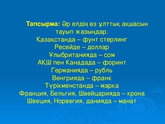 Тапсырма: Әр елдің өз ұлттық ақшасын тауып жазыңдар. Қазақстанда – фунт стерлинг Ресейде – доллар Ұлыбританияда – сом АҚШ пен Канадада – форинт Германияда – рубль Венгрияда – франк Түрікменстанда – марка Франция, Бельгия, Швейцарияда – крона Швеция, Норвегия, данияда – манат