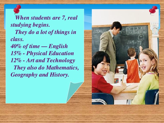 When students are 7, real studying begins.  They do a lot of things in class. 40% of time — English 15% - Physical Education 12% - Art and Technology  They also do Mathematics, Geography and History.