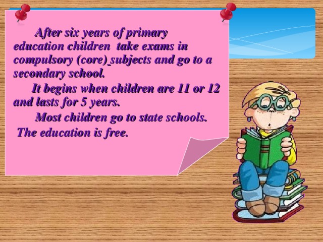 After six years of primary education children take exams in compulsory (core)  subjects and go to a secondary school.  It begins when children are 11 or 12 and lasts for 5 years.  Most children go to state schools.  The education is free.
