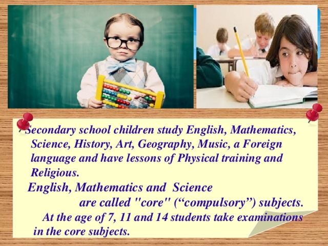 Secondary school children study English, Mathematics,  Science, History, Art, Geography, Music, a Foreign  language and have lessons of Physical training and  Religious.  English, Mathematics and Science  are called 