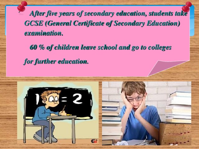 After five years of secondary education, students take  GCSE (General Certificate of Secondary Education)  examination.  60 % of children leave school and go to colleges  for further education.