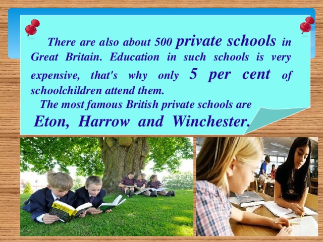 There are also about 500 private schools in Great Britain. Education in such schools is very expensive, that's why only 5 per cent of schoolchildren attend them.  The most famous British private schools are  Eton, Harrow and Winchester.