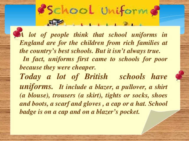 A lot of people think that school uniforms in England are for the children from rich families at the country’s best schools. But it isn’t always true.  In fact, uniforms first came to schools for poor because they were cheaper. Today a lot of British schools have uniforms. It include a blazer, a pullover, a shirt (a blouse), trousers (a skirt), tights or socks, shoes and boots, a scarf and gloves , a cap or a hat. School badge is on a cap and on a blazer’s pocket.