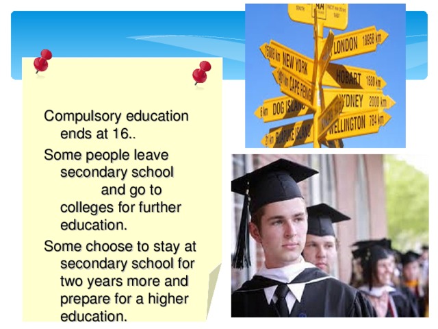 Compulsory education ends at 16. . Some people leave secondary school and go to colleges for further education. Some choose to stay at secondary school for two years more and prepare for a higher education.