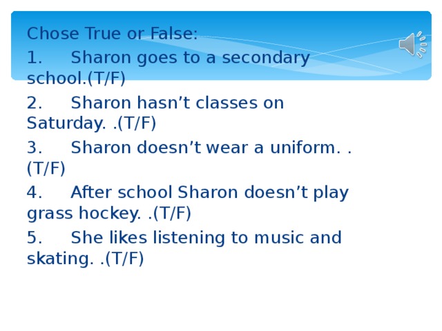 Chose True or False: 1.  Sharon goes to a secondary school.(T/F) 2.  Sharon hasn’t classes on Saturday. .(T/F) 3.  Sharon doesn’t wear a uniform. .(T/F) 4.  After school Sharon doesn’t play grass hockey. .(T/F) 5.  She likes listening to music and skating. .(T/F)