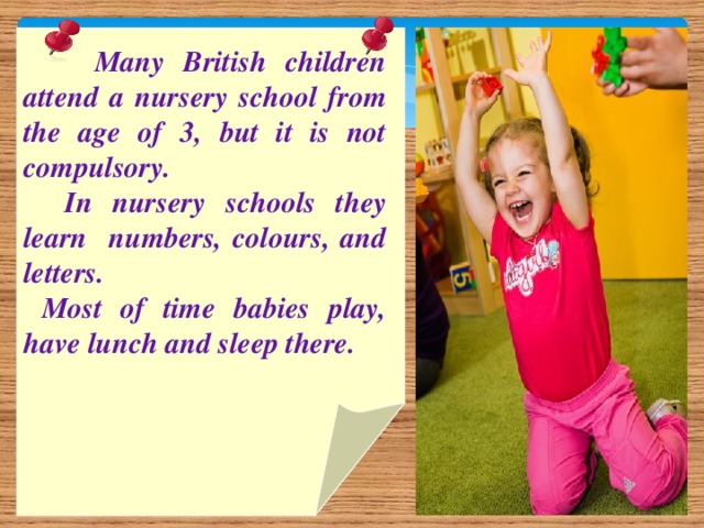 Many British children attend a nursery school from the age of 3, but it is not compulsory.  In nursery schools they learn numbers, colours, and letters.  Most of time babies play, have lunch and sleep there.