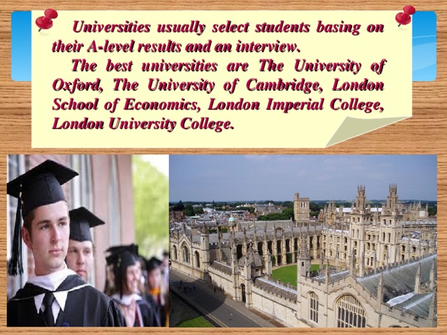 Universities usually select students basing on their A-level results and an interview.  The best universities are The University of Oxford, The University of Cambridge, London School of Economics, London Imperial College, London University College.