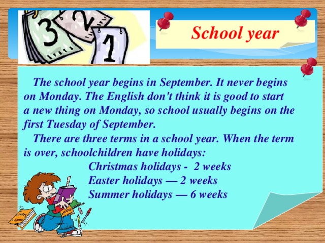 School year    The school year begins in September. It never begins  on Monday. The English don't think it is good to start  a new thing on Monday, so school usually begins on the  first Tuesday of September.  There are three terms in a school year. When the term  is over, schoolchildren have holidays:  Christmas holidays - 2 weeks  Easter holidays — 2 weeks  Summer holidays — 6 weeks