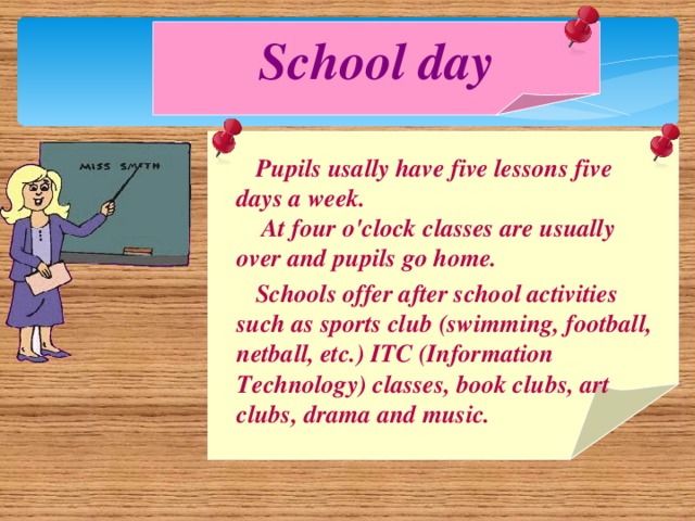 School day  Pupils usally have five lessons five days a week.  At four o'clock classes are usually over and pupils go home.  Schools offer after school activities such as sports club (swimming, football, netball, etc.) ITC (Information Technology) classes, book clubs, art clubs, drama and music.