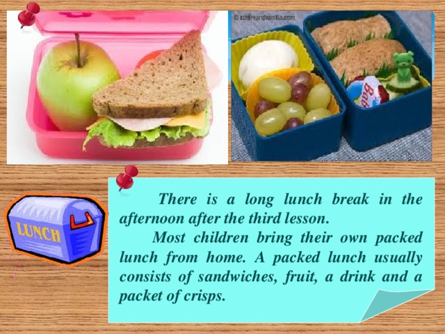 There is a long lunch break in the afternoon after the third lesson.  Most children bring their own packed lunch from home. A packed lunch usually consists of sandwiches, fruit, a drink and a packet of crisps.