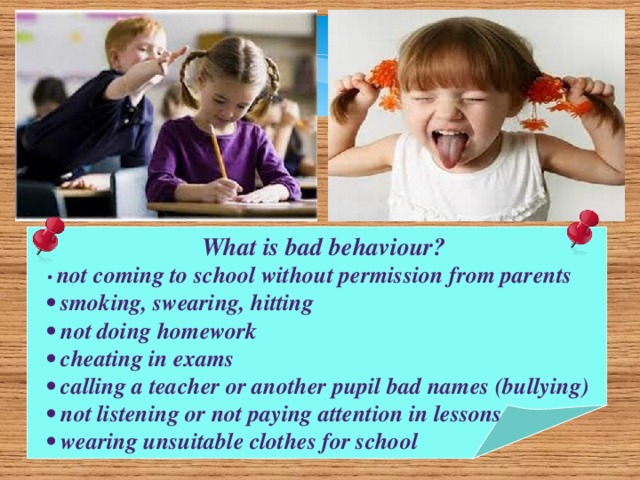 What is bad behaviour? • not coming to school without permission from parents • smoking, swearing, hitting • not doing homework • cheating in exams • calling a teacher or another pupil bad names (bullying) • not listening or not paying attention in lessons • wearing unsuitable clothes for school