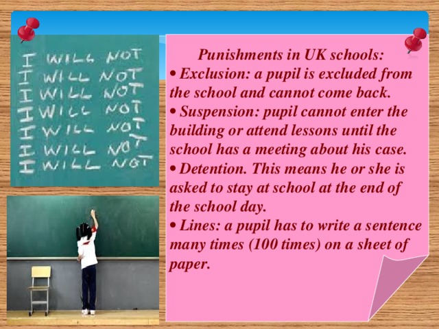 Punishments in UK schools: • Exclusion: a pupil is excluded from the school and cannot come back. • Suspension: pupil cannot enter the building or attend lessons until the school has a meeting about his case. • Detention. This means he or she is asked to stay at school at the end of the school day. • Lines: a pupil has to write a sentence many times (100 times) on a sheet of paper.