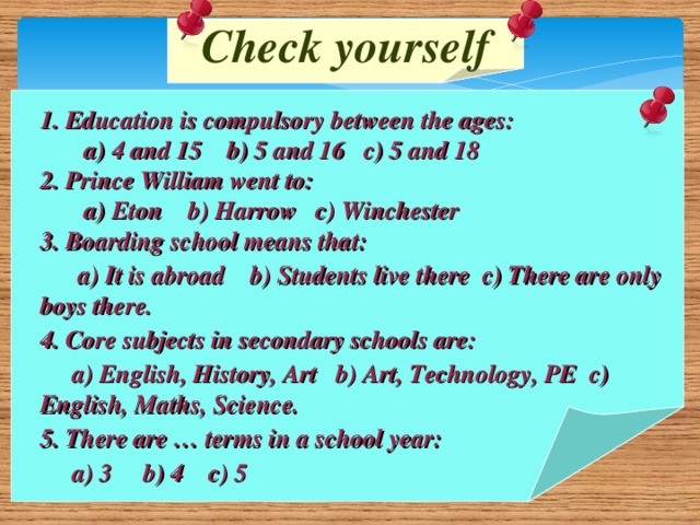 Check yourself 1. Education is compulsory between the ages:  a) 4 and 15 b) 5 and 16 c) 5 and 18 2. Prince William went to:  a) Eton b) Harrow c) Winchester 3. Boarding school means that:  a) It is abroad b) Students live there c) There are only boys there. 4. Core subjects in secondary schools are:  a) English, History, Art b) Art, Technology, PE c) English, Maths, Science. 5. There are … terms in a school year:  a) 3 b) 4 c) 5