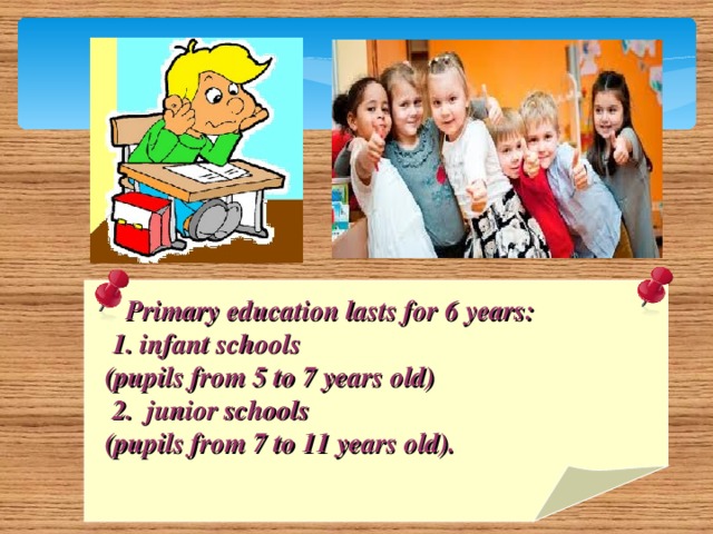 Primary education lasts for 6 years:  1. infant schools  (pupils from 5 to 7 years old)  2. junior schools  (pupils from 7 to 11 years old).