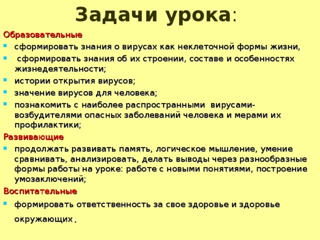 Задачи урока :   Образовательные сформировать знания о вирусах как неклеточной формы жизни,  сформировать знания об их строении, составе и особенностях жизнедеятельности; истории открытия вирусов; значение вирусов для человека; познакомить с наиболее распространными вирусами- возбудителями опасных заболеваний человека и мерами их профилактики; Развивающие продолжать развивать память, логическое мышление, умение сравнивать, анализировать, делать выводы через разнообразные формы работы на уроке: работе с новыми понятиями, построение умозаключений; Воспитательные