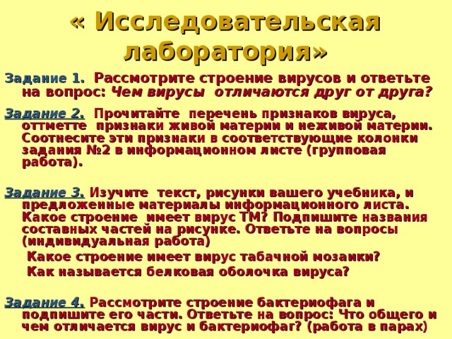 « Исследовательская лаборатория» Задание 1.  Рассмотрите строение вирусов и ответьте на вопрос: Чем вирусы отличаются друг от друга?  Задание 2. Прочитайте перечень признаков вируса, оттметте признаки живой материи и неживой материи. Соотнесите эти признаки в соответствующие колонки задания №2 в информационном листе (групповая работа).  Задание 3. Изучите текст, рисунки вашего учебника, и предложенные материалы информационного листа. Какое строение имеет вирус ТМ? Подпишите названия составных частей на рисунке. Ответьте на вопросы (индивидуальная работа)  Какое строение имеет вирус табачной мозаики?  Как называется белковая оболочка вируса?  Задание 4. Рассмотрите строение бактериофага и подпишите его части. Ответьте на вопрос: Что общего и чем отличается вирус и бактериофаг? (работа в парах)