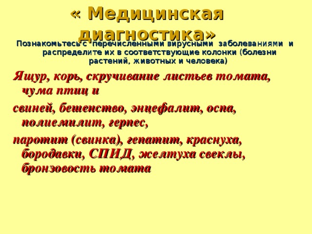 « Медицинская диагностика» Познакомьтесь с перечисленными вирусными заболеваниями и распределите их в соответствующие колонки (болезни растений, животных и человека) Ящур, корь, скручивание листьев томата, чума птиц и свиней, бешенство, энцефалит, оспа, полиемилит, герпес, паротит (свинка), гепатит, краснуха, бородавки, СПИД, желтуха свеклы, бронзовость томата