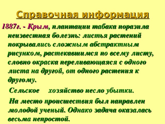 Справочная информация   1887г. - Крым , плантации табака поразила неизвестная болезнь: листья растений покрывались сложным абстрактным рисунком, растекавшимся по всему листу, словно окраска переливающаяся с одного листа на другой, от одного растения к другому.  Сельское хозяйство несло убытки.  На место происшествия был направлен молодой ученый. Однако задача оказалась весьма непростой.