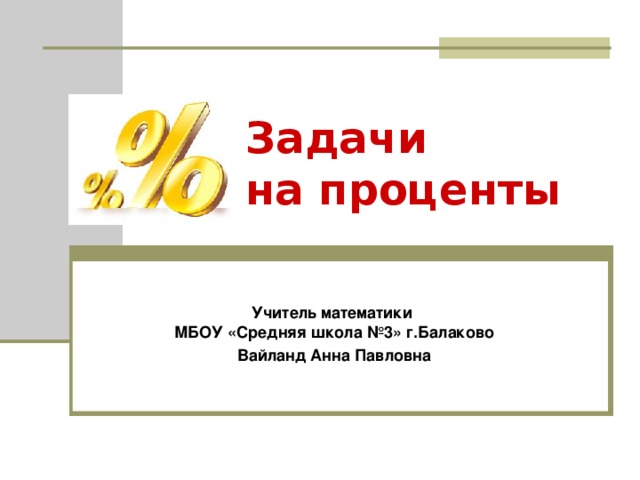 Задачи  на проценты Учитель математики  МБОУ «Средняя школа №3» г.Балаково Вайланд Анна Павловна