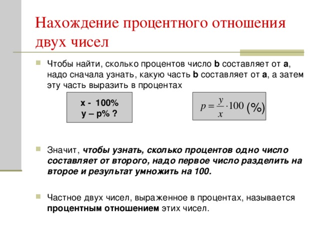 Нахождение процентного отношения двух чисел Чтобы найти, сколько процентов число b составляет от а , надо сначала узнать, какую часть b составляет от а , а затем эту часть выразить в процентах     Значит, чтобы узнать, сколько процентов одно число составляет от второго, надо первое число разделить на второе и результат умножить на 100. Частное двух чисел, выраженное в процентах, называется процентным отношением этих чисел.  x - 100% y – р% ? (%)