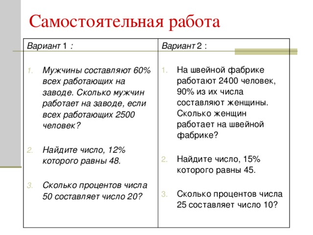 Вариант 1 :   Мужчины составляют 60 % всех работающих на заводе. Сколько мужчин работает на заводе, если всех работающих 2500 человек?   Найдите число, 12% которого равны 48.   Сколько процентов числа 50 составляет число 20? Вариант 2 :