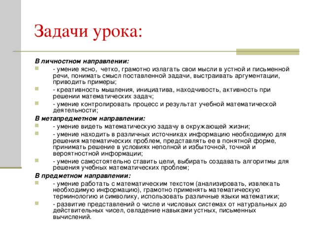 В личностном направлении: - умение ясно, четко, грамотно излагать свои мысли в устной и письменной речи, понимать смысл поставленной задачи, выстраивать аргументации, приводить примеры; - креативность мышления, инициатива, находчивость, активность при решении математических задач; - умение контролировать процесс и результат учебной математической деятельности; В метапредметном направлении: - умение видеть математическую задачу в окружающей жизни; - умение находить в различных источниках информацию необходимую для решения математических проблем, представлять ее в понятной форме, принимать решение в условиях неполной и избыточной, точной и вероятностной информации; - умение самостоятельно ставить цели, выбирать создавать алгоритмы для решения учебных математических проблем; В предметном направлении: