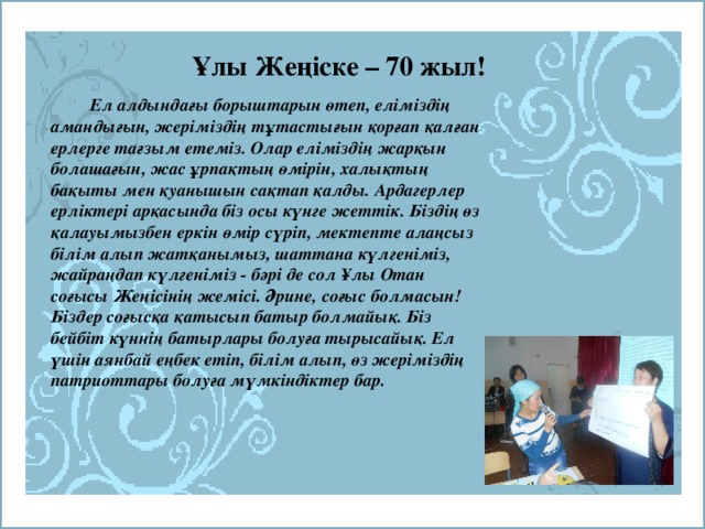 Ұлы Жеңіске – 70 жыл!   Ел алдындағы борыштарын өтеп, еліміздің амандығын, жеріміздің тұтастығын қорғап қалған ерлерге тағзым етеміз. Олар еліміздің жарқын болашағын, жас ұрпақтың өмірін, халықтың бақыты мен қуанышын сақтап қалды. Ардагерлер ерліктері арқасында біз осы күнге жеттік. Біздің өз қалауымызбен еркін өмір сүріп, мектепте алаңсыз білім алып жатқанымыз, шаттана күлгеніміз, жайраңдап күлгеніміз - бәрі де сол Ұлы Отан соғысы Жеңісінің жемісі. Әрине, соғыс болмасын! Біздер соғысқа қатысып батыр болмайық. Біз бейбіт күннің батырлары болуға тырысайық. Ел үшін аянбай еңбек етіп, білім алып, өз жеріміздің патриоттары болуға мүмкіндіктер бар.