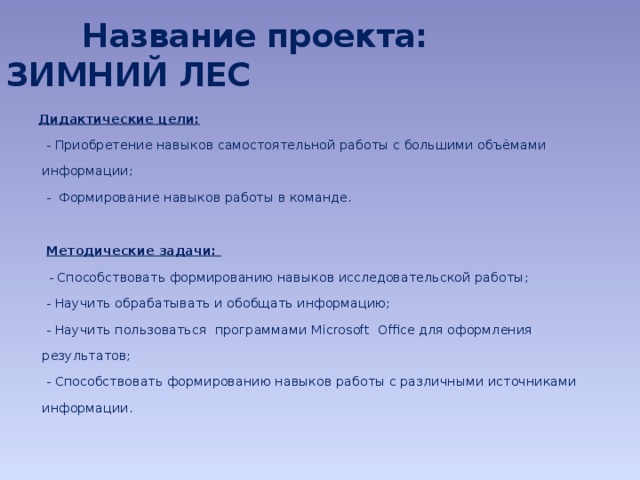 Название проекта: ЗИМНИЙ ЛЕС  Дидактические цели:  - Приобретение навыков самостоятельной работы с большими объёмами информации;  - Формирование навыков работы в команде.    Методические задачи:   - Способствовать формированию навыков исследовательской работы;  - Научить обрабатывать и обобщать информацию;  - Научить пользоваться программами Microsoft Office для оформления результатов;  - Способствовать формированию навыков работы с различными источниками информации.