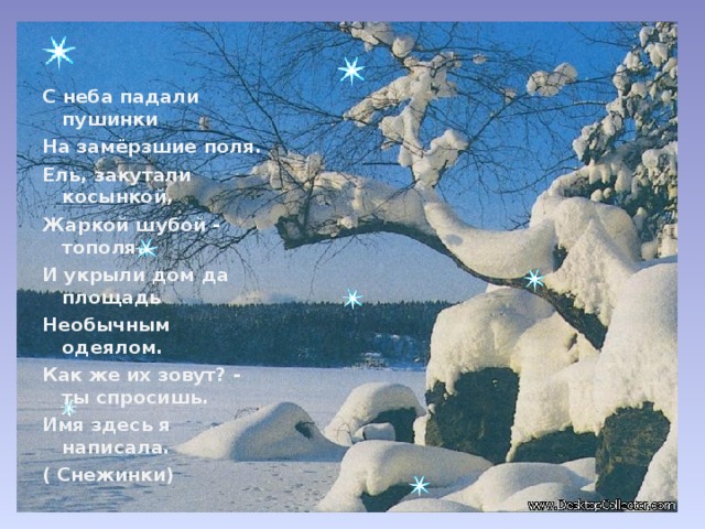 С неба падали пушинки На замёрзшие поля. Ель, закутали косынкой, Жаркой шубой - тополя. И укрыли дом да площадь Необычным одеялом. Как же их зовут? - ты спросишь. Имя здесь я написала. ( Снежинки)