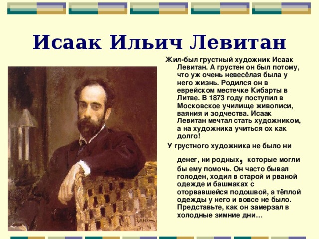 Исаак Ильич Левитан Жил-был грустный художник Исаак Левитан. А грустен он был потому, что уж очень невесёлая была у него жизнь. Родился он в еврейском местечке Кибарты в Литве. В 1873 году поступил в Московское училище живописи, ваяния и зодчества. Исаак Левитан мечтал стать художником, а на художника учиться ох как долго!  У грустного художника не было ни денег, ни родных , которые могли бы ему помочь. Он часто бывал голоден, ходил в старой и рваной одежде и башмаках с оторвавшейся подошвой, а тёплой одежды у него и вовсе не было. Представьте, как он замерзал в холодные зимние дни…